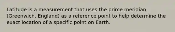 Latitude is a measurement that uses the prime meridian (Greenwich, England) as a reference point to help determine the exact location of a specific point on Earth.