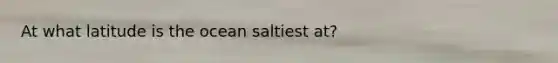 At what latitude is the ocean saltiest at?