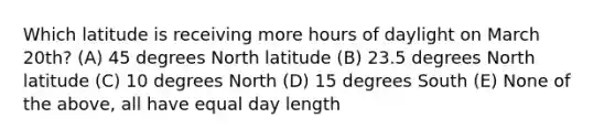 Which latitude is receiving more hours of daylight on March 20th? (A) 45 degrees North latitude (B) 23.5 degrees North latitude (C) 10 degrees North (D) 15 degrees South (E) None of the above, all have equal day length