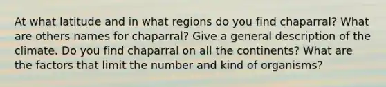 At what latitude and in what regions do you find chaparral? What are others names for chaparral? Give a general description of the climate. Do you find chaparral on all the continents? What are the factors that limit the number and kind of organisms?