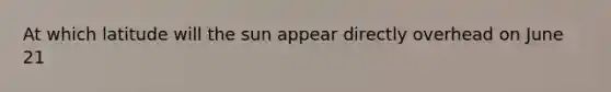At which latitude will the sun appear directly overhead on June 21