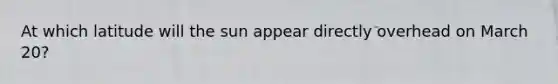 At which latitude will the sun appear directly overhead on March 20?