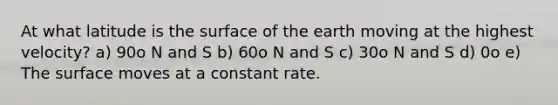 At what latitude is the surface of the earth moving at the highest velocity? a) 90o N and S b) 60o N and S c) 30o N and S d) 0o e) The surface moves at a constant rate.