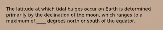 The latitude at which tidal bulges occur on Earth is determined primarily by the declination of the moon, which ranges to a maximum of ____ degrees north or south of the equator.