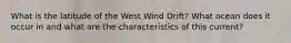 What is the latitude of the West Wind Drift? What ocean does it occur in and what are the characteristics of this current?