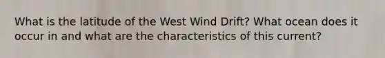 What is the latitude of the West Wind Drift? What ocean does it occur in and what are the characteristics of this current?