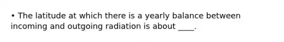 • The latitude at which there is a yearly balance between incoming and outgoing radiation is about ____.