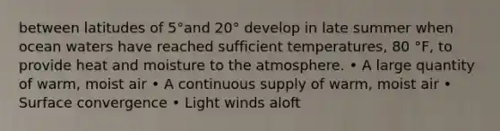 between latitudes of 5°and 20° develop in late summer when ocean waters have reached sufficient temperatures, 80 °F, to provide heat and moisture to the atmosphere. • A large quantity of warm, moist air • A continuous supply of warm, moist air • Surface convergence • Light winds aloft