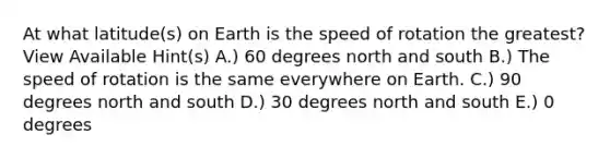 At what latitude(s) on Earth is the speed of rotation the greatest? View Available Hint(s) A.) 60 degrees <a href='https://www.questionai.com/knowledge/kAdz8zgqJl-north-and-south' class='anchor-knowledge'>north and south</a> B.) The speed of rotation is the same everywhere on Earth. C.) 90 degrees north and south D.) 30 degrees north and south E.) 0 degrees