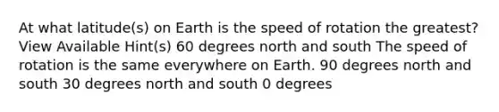 At what latitude(s) on Earth is the speed of rotation the greatest? View Available Hint(s) 60 degrees north and south The speed of rotation is the same everywhere on Earth. 90 degrees north and south 30 degrees north and south 0 degrees