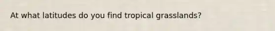 At what latitudes do you find tropical grasslands?