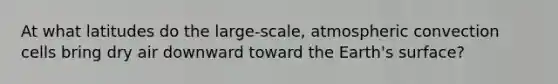 At what latitudes do the large-scale, atmospheric convection cells bring dry air downward toward the Earth's surface?