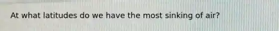 At what latitudes do we have the most sinking of air?