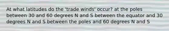 At what latitudes do the 'trade winds' occur? at the poles between 30 and 60 degrees N and S between the equator and 30 degrees N and S between the poles and 60 degrees N and S