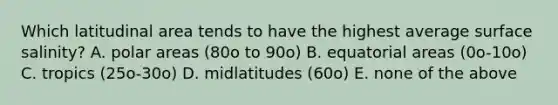 Which latitudinal area tends to have the highest average surface salinity? A. polar areas (80o to 90o) B. equatorial areas (0o-10o) C. tropics (25o-30o) D. midlatitudes (60o) E. none of the above