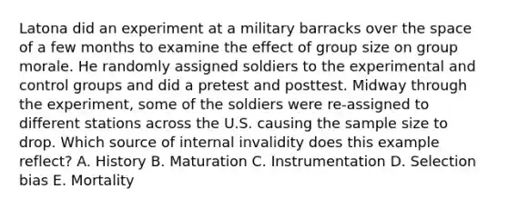 Latona did an experiment at a military barracks over the space of a few months to examine the effect of group size on group morale. He randomly assigned soldiers to the experimental and control groups and did a pretest and posttest. Midway through the experiment, some of the soldiers were re-assigned to different stations across the U.S. causing the sample size to drop. Which source of internal invalidity does this example reflect? A. History B. Maturation C. Instrumentation D. Selection bias E. Mortality