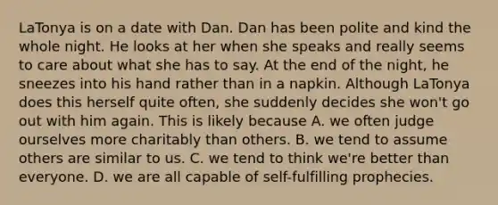LaTonya is on a date with Dan. Dan has been polite and kind the whole night. He looks at her when she speaks and really seems to care about what she has to say. At the end of the night, he sneezes into his hand rather than in a napkin. Although LaTonya does this herself quite often, she suddenly decides she won't go out with him again. This is likely because A. we often judge ourselves more charitably than others. B. we tend to assume others are similar to us. C. we tend to think we're better than everyone. D. we are all capable of self-fulfilling prophecies.
