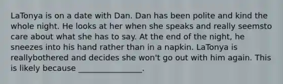 LaTonya is on a date with Dan. Dan has been polite and kind the whole night. He looks at her when she speaks and really seemsto care about what she has to say. At the end of the night, he sneezes into his hand rather than in a napkin. LaTonya is reallybothered and decides she won't go out with him again. This is likely because ________________.