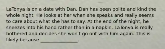 LaTonya is on a date with Dan. Dan has been polite and kind the whole night. He looks at her when she speaks and really seems to care about what she has to say. At the end of the night, he sneezes into his hand rather than in a napkin. LaTonya is really bothered and decides she won't go out with him again. This is likely because ________________.