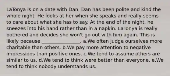 LaTonya is on a date with Dan. Dan has been polite and kind the whole night. He looks at her when she speaks and really seems to care about what she has to say. At the end of the night, he sneezes into his hand rather than in a napkin. LaTonya is really bothered and decides she won't go out with him again. This is likely because ________________. a.We often judge ourselves more charitable than others. b.We pay more attention to negative impressions than positive ones. c.We tend to assume others are similar to us. d.We tend to think were better than everyone. e.We tend to think nobody understands us.