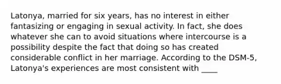 Latonya, married for six years, has no interest in either fantasizing or engaging in sexual activity. In fact, she does whatever she can to avoid situations where intercourse is a possibility despite the fact that doing so has created considerable conflict in her marriage. According to the DSM-5, Latonya's experiences are most consistent with ____