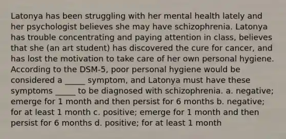 Latonya has been struggling with her mental health lately and her psychologist believes she may have schizophrenia. Latonya has trouble concentrating and paying attention in class, believes that she (an art student) has discovered the cure for cancer, and has lost the motivation to take care of her own personal hygiene. According to the DSM-5, poor personal hygiene would be considered a _____ symptom, and Latonya must have these symptoms _____ to be diagnosed with schizophrenia. a. negative; emerge for 1 month and then persist for 6 months b. negative; for at least 1 month c. positive; emerge for 1 month and then persist for 6 months d. positive; for at least 1 month