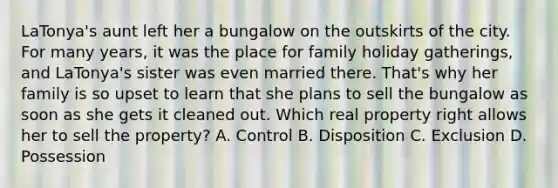 LaTonya's aunt left her a bungalow on the outskirts of the city. For many years, it was the place for family holiday gatherings, and LaTonya's sister was even married there. That's why her family is so upset to learn that she plans to sell the bungalow as soon as she gets it cleaned out. Which real property right allows her to sell the property? A. Control B. Disposition C. Exclusion D. Possession