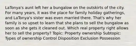 LaTonya's aunt left her a bungalow on the outskirts of the city. For many years, it was the place for family holiday gatherings, and LaTonya's sister was even married there. That's why her family is so upset to learn that she plans to sell the bungalow as soon as she gets it cleaned out. Which real property right allows her to sell the property? Topic: Property ownership Subtopic: Types of ownership Control Disposition Exclusion Possession