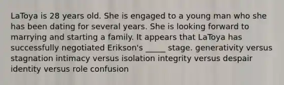 LaToya is 28 years old. She is engaged to a young man who she has been dating for several years. She is looking forward to marrying and starting a family. It appears that LaToya has successfully negotiated Erikson's _____ stage. generativity versus stagnation intimacy versus isolation integrity versus despair identity versus role confusion