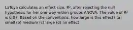 LaToya calculates an effect size, R², after rejecting the null hypothesis for her one-way within-groups ANOVA. The value of R² is 0.07. Based on the conventions, how large is this effect? (a) small (b) medium (c) large (d) no effect