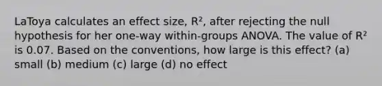 LaToya calculates an effect size, R², after rejecting the null hypothesis for her one-way within-groups ANOVA. The value of R² is 0.07. Based on the conventions, how large is this effect? (a) small (b) medium (c) large (d) no effect