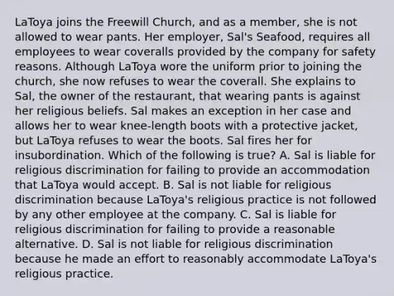 LaToya joins the Freewill Church, and as a member, she is not allowed to wear pants. Her employer, Sal's Seafood, requires all employees to wear coveralls provided by the company for safety reasons. Although LaToya wore the uniform prior to joining the church, she now refuses to wear the coverall. She explains to Sal, the owner of the restaurant, that wearing pants is against her religious beliefs. Sal makes an exception in her case and allows her to wear knee-length boots with a protective jacket, but LaToya refuses to wear the boots. Sal fires her for insubordination. Which of the following is true? A. Sal is liable for religious discrimination for failing to provide an accommodation that LaToya would accept. B. Sal is not liable for religious discrimination because LaToya's religious practice is not followed by any other employee at the company. C. Sal is liable for religious discrimination for failing to provide a reasonable alternative. D. Sal is not liable for religious discrimination because he made an effort to reasonably accommodate LaToya's religious practice.