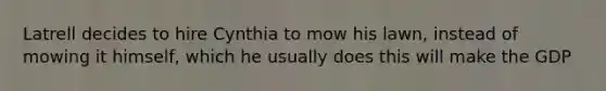 Latrell decides to hire Cynthia to mow his lawn, instead of mowing it himself, which he usually does this will make the GDP