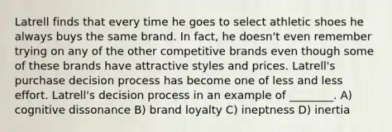 Latrell finds that every time he goes to select athletic shoes he always buys the same brand. In fact, he doesn't even remember trying on any of the other competitive brands even though some of these brands have attractive styles and prices. Latrell's purchase decision process has become one of less and less effort. Latrell's decision process in an example of ________. A) cognitive dissonance B) brand loyalty C) ineptness D) inertia