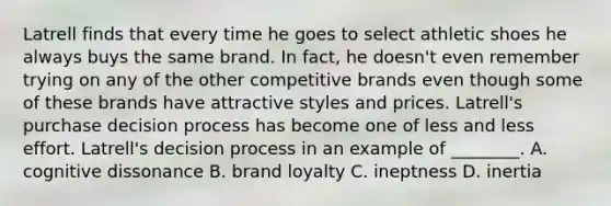 Latrell finds that every time he goes to select athletic shoes he always buys the same brand. In fact, he doesn't even remember trying on any of the other competitive brands even though some of these brands have attractive styles and prices. Latrell's purchase decision process has become one of less and less effort. Latrell's decision process in an example of ________. A. cognitive dissonance B. brand loyalty C. ineptness D. inertia