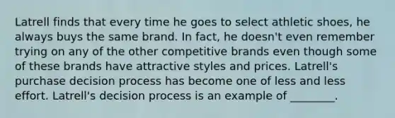 Latrell finds that every time he goes to select athletic shoes, he always buys the same brand. In fact, he doesn't even remember trying on any of the other competitive brands even though some of these brands have attractive styles and prices. Latrell's purchase decision process has become one of less and less effort. Latrell's decision process is an example of ________.