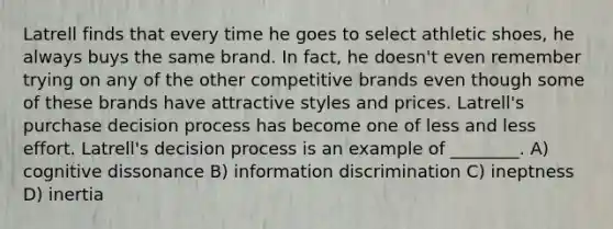 Latrell finds that every time he goes to select athletic shoes, he always buys the same brand. In fact, he doesn't even remember trying on any of the other competitive brands even though some of these brands have attractive styles and prices. Latrell's purchase decision process has become one of less and less effort. Latrell's decision process is an example of ________. A) cognitive dissonance B) information discrimination C) ineptness D) inertia