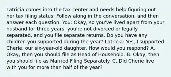 Latricia comes into the tax center and needs help figuring out her tax filing status. Follow along in the conversation, and then answer each question. You: Okay, so you've lived apart from your husband for three years, you're not divorced or legally separated, and you file separate returns. Do you have any children you supported during the year? Latricia: Yes, I supported Cherie, our six-year-old daughter. How would you respond? A. Okay, then you should file as Head of Household. B. Okay, then you should file as Married Filing Separately. C. Did Cherie live with you for more than half of the year?