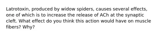 Latrotoxin, produced by widow spiders, causes several effects, one of which is to increase the release of ACh at the synaptic cleft. What effect do you think this action would have on muscle fibers? Why?