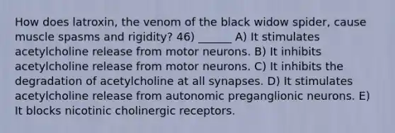 How does latroxin, the venom of the black widow spider, cause muscle spasms and rigidity? 46) ______ A) It stimulates acetylcholine release from motor neurons. B) It inhibits acetylcholine release from motor neurons. C) It inhibits the degradation of acetylcholine at all synapses. D) It stimulates acetylcholine release from autonomic preganglionic neurons. E) It blocks nicotinic cholinergic receptors.