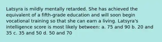 Latsyra is mildly mentally retarded. She has achieved the equivalent of a fifth-grade education and will soon begin vocational training so that she can earn a living. Latsyra's intelligence score is most likely between: a. 75 and 90 b. 20 and 35 c. 35 and 50 d. 50 and 70