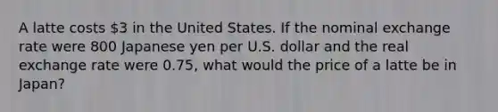 A latte costs 3 in the United States. If the nominal exchange rate were 800 Japanese yen per U.S. dollar and the real exchange rate were 0.75, what would the price of a latte be in Japan?