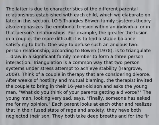 The latter is due to characteristics of the different parental relationships established with each child, which we elaborate on later in this section. LO 5 Triangles Bowen family systems theory also emphasizes the emotional tension within an individual or in that person's relationships. For example, the greater the fusion in a couple, the more difficult it is to find a stable balance satisfying to both. One way to defuse such an anxious two- person relationship, according to Bowen (1978), is to triangulate—draw in a significant family member to form a three-person interaction. Triangulation is a common way that two-person systems under stress attempt to achieve stability (Hargrove, 2009). Think of a couple in therapy that are considering divorce. After weeks of hostility and mutual blaming, the therapist invited the couple to bring in their 16-year-old son and asks the young man, "What do you think of your parents getting a divorce?" The young man, looking very sad, says, "Finally, someone has asked me for my opinion." Each parent looks at each other and realizes that in their fused state of rage and anxiety, they have both neglected their son. They both take deep breaths and for the fir