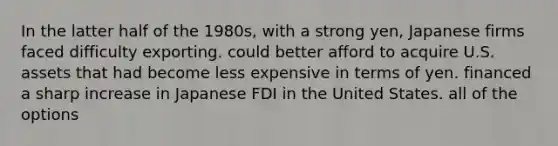 In the latter half of the 1980s, with a strong yen, Japanese firms faced difficulty exporting. could better afford to acquire U.S. assets that had become less expensive in terms of yen. financed a sharp increase in Japanese FDI in the United States. all of the options