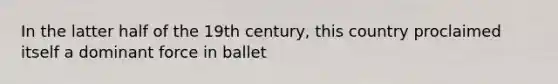 In the latter half of the 19th century, this country proclaimed itself a dominant force in ballet