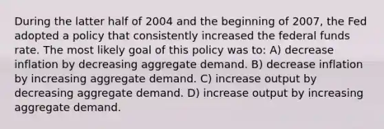 During the latter half of 2004 and the beginning of 2007, the Fed adopted a policy that consistently increased the federal funds rate. The most likely goal of this policy was to: A) decrease inflation by decreasing aggregate demand. B) decrease inflation by increasing aggregate demand. C) increase output by decreasing aggregate demand. D) increase output by increasing aggregate demand.