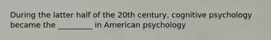 During the latter half of the 20th century, cognitive psychology became the _________ in American psychology