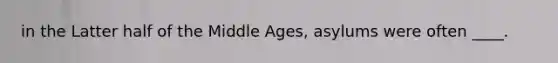 in the Latter half of the Middle Ages, asylums were often ____.