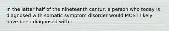 In the latter half of the nineteenth centur, a person who today is diagnosed with somatic symptom disorder would MOST likely have been diagnosed with :