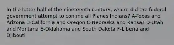 In the latter half of the nineteenth century, where did the federal government attempt to confine all Planes Indians? A-Texas and Arizona B-California and Oregon C-Nebraska and Kansas D-Utah and Montana E-Oklahoma and South Dakota F-Liberia and Djibouti